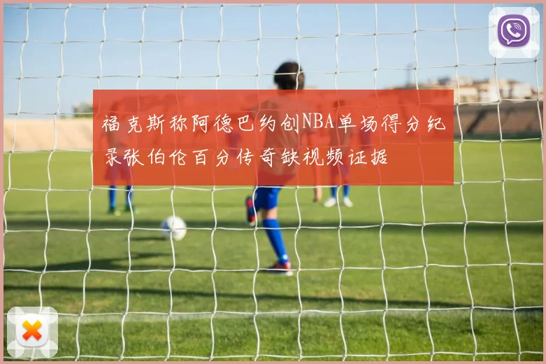 福克斯称阿德巴约创NBA单场得分纪录张伯伦百分传奇缺视频证据