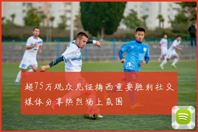 超75万观众见证梅西重要胜利社交媒体分享热烈场上氛围