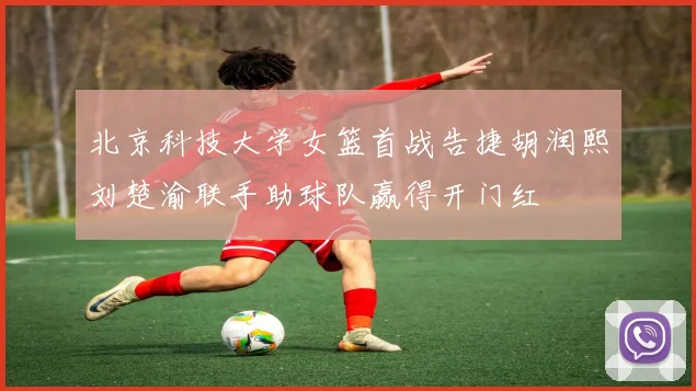 北京科技大学女篮首战告捷胡润熙刘楚渝联手助球队赢得开门红