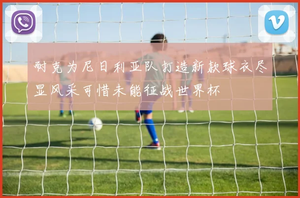 耐克为尼日利亚队打造新款球衣尽显风采可惜未能征战世界杯