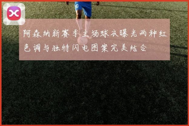 阿森纳新赛季主场球衣曝光两种红色调与独特闪电图案完美结合