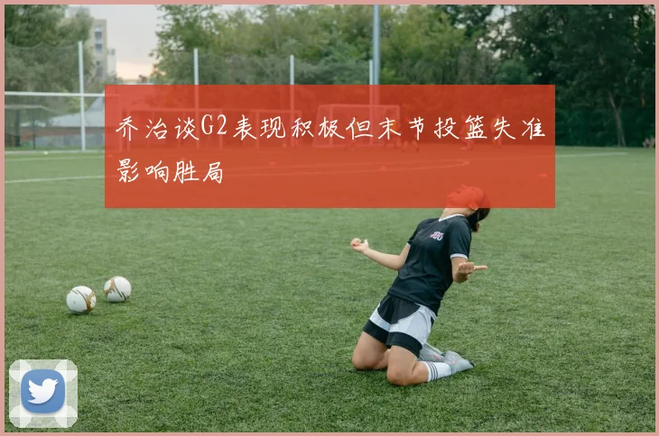 乔治谈G2表现积极但末节投篮失准影响胜局