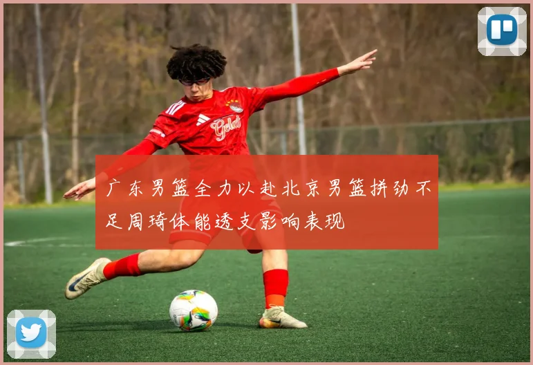 广东男篮全力以赴北京男篮拼劲不足周琦体能透支影响表现