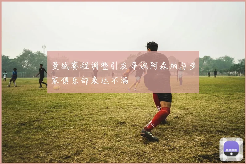曼城赛程调整引发争议阿森纳与多家俱乐部表达不满