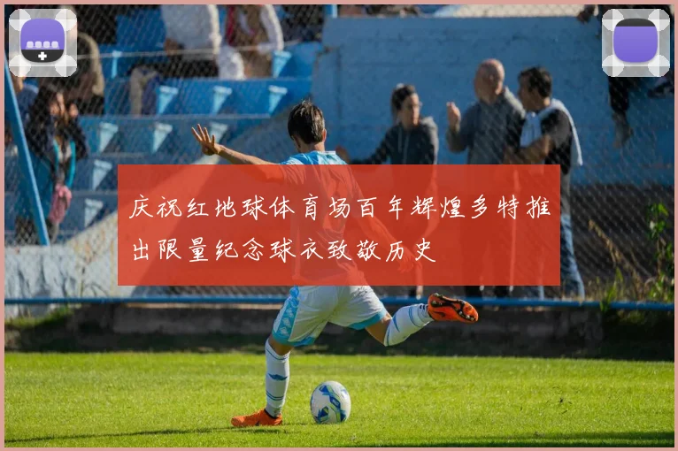 庆祝红地球体育场百年辉煌多特推出限量纪念球衣致敬历史