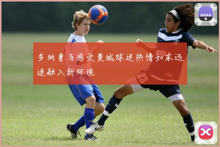 多纳鲁马感受曼城球迷热情如家迅速融入新环境