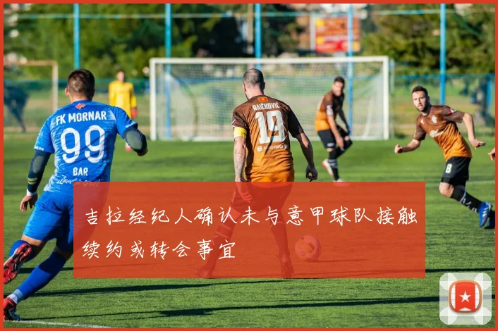 吉拉经纪人确认未与意甲球队接触续约或转会事宜