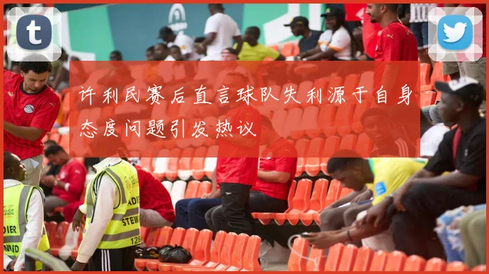 许利民赛后直言球队失利源于自身态度问题引发热议