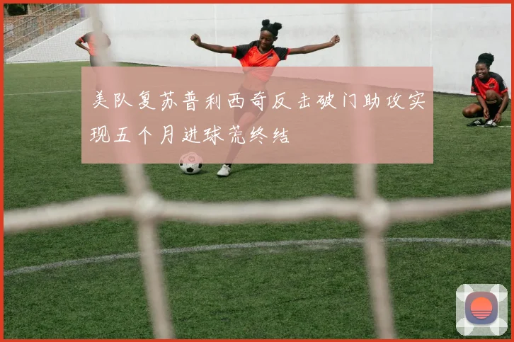 美队复苏普利西奇反击破门助攻实现五个月进球荒终结