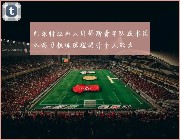 巴尔特拉加入贝蒂斯青年队技术团队实习教练课程提升个人能力