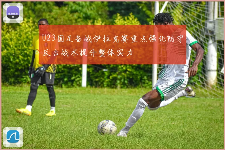 U23国足备战伊拉克赛重点强化防守反击战术提升整体实力