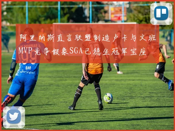 阿里纳斯直言联盟制造卢卡与文班MVP竞争假象SGA已稳坐冠军宝座