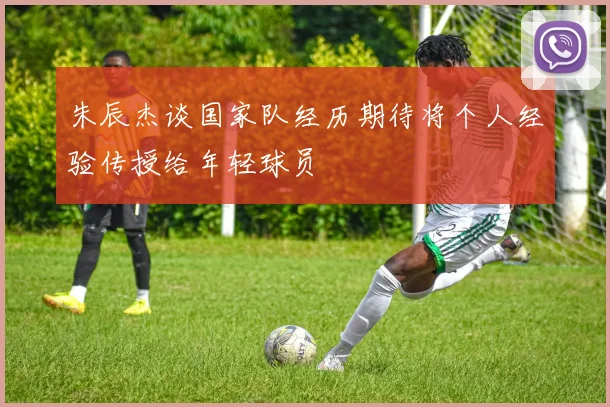 朱辰杰谈国家队经历期待将个人经验传授给年轻球员