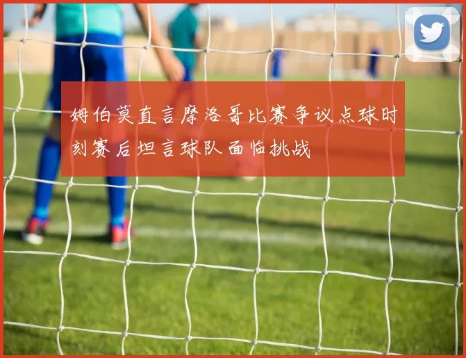 姆伯莫直言摩洛哥比赛争议点球时刻赛后坦言球队面临挑战