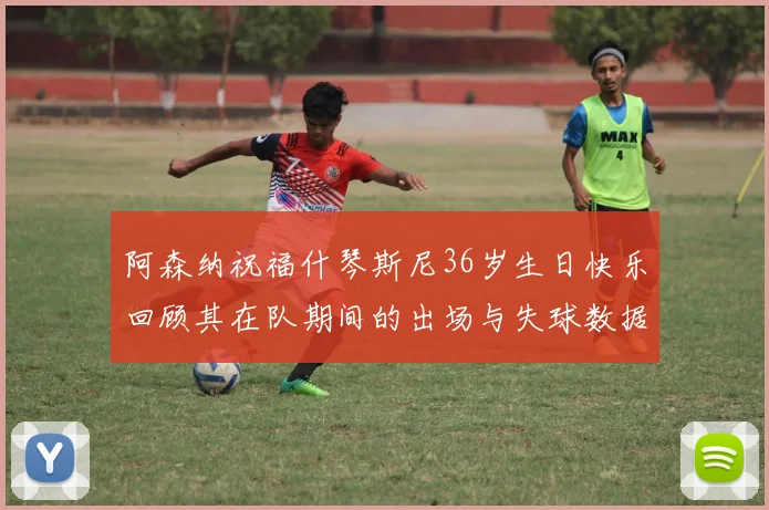 阿森纳祝福什琴斯尼36岁生日快乐回顾其在队期间的出场与失球数据