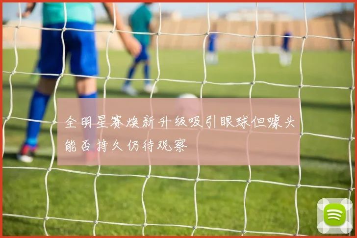 全明星赛焕新升级吸引眼球但噱头能否持久仍待观察