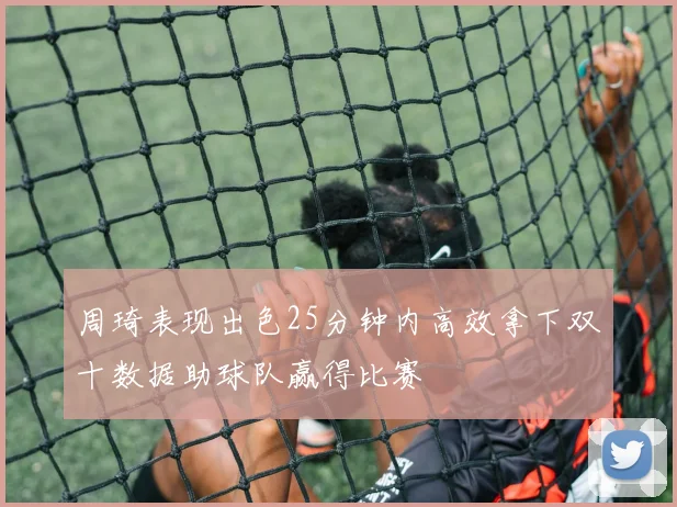 周琦表现出色25分钟内高效拿下双十数据助球队赢得比赛