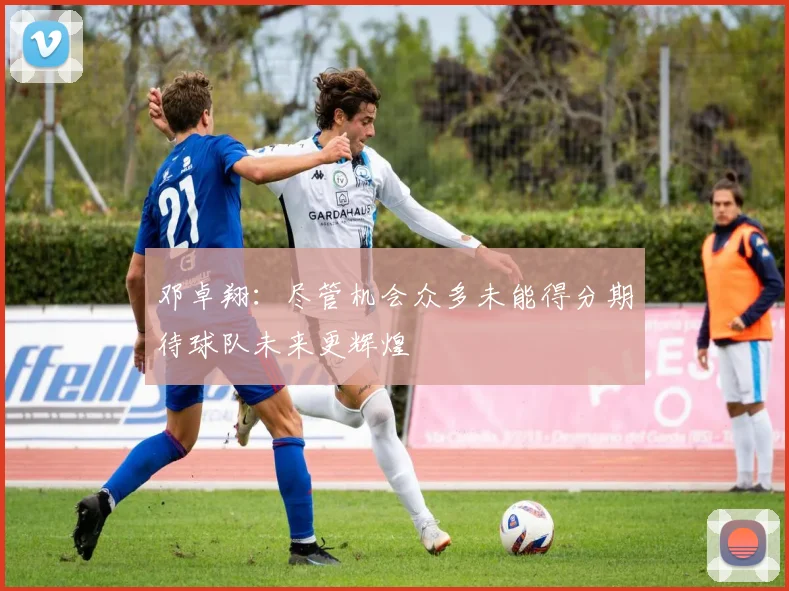 邓卓翔：尽管机会众多未能得分期待球队未来更辉煌