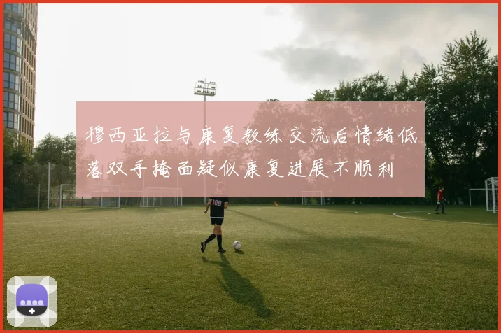 穆西亚拉与康复教练交流后情绪低落双手掩面疑似康复进展不顺利