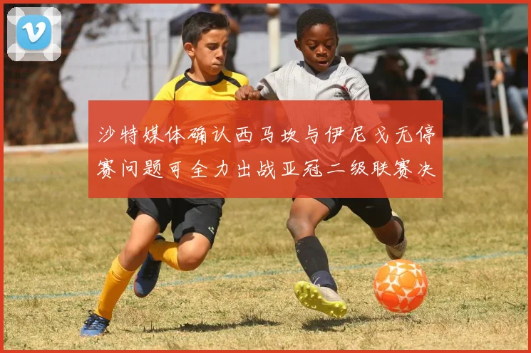 沙特媒体确认西马坎与伊尼戈无停赛问题可全力出战亚冠二级联赛决赛