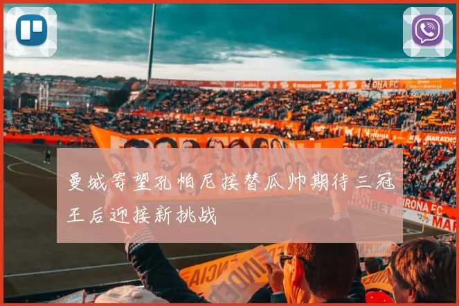 曼城寄望孔帕尼接替瓜帅期待三冠王后迎接新挑战