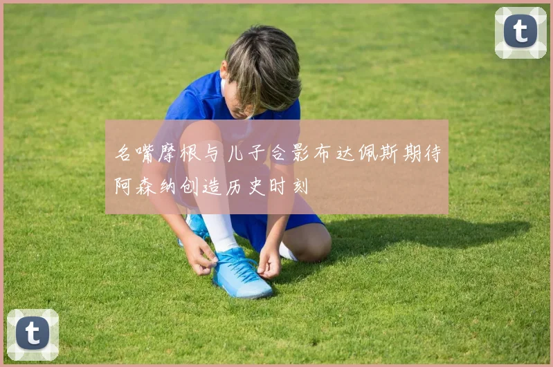名嘴摩根与儿子合影布达佩斯期待阿森纳创造历史时刻