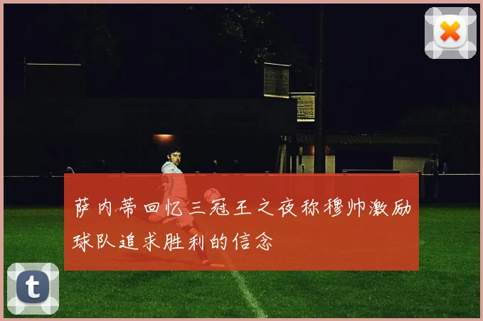 萨内蒂回忆三冠王之夜称穆帅激励球队追求胜利的信念