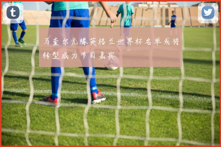马奎尔无缘英格兰世界杯名单或将转型成为节目嘉宾