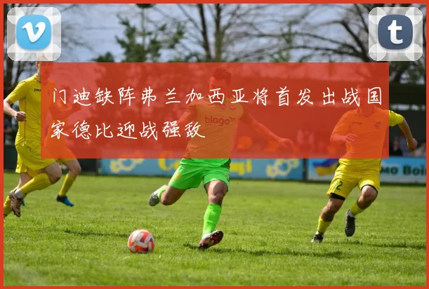 门迪缺阵弗兰加西亚将首发出战国家德比迎战强敌