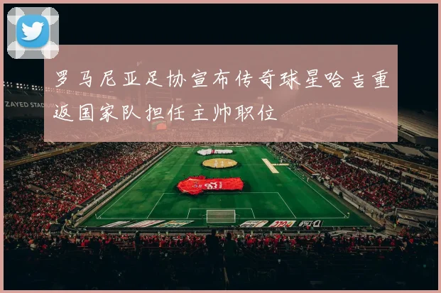 罗马尼亚足协宣布传奇球星哈吉重返国家队担任主帅职位