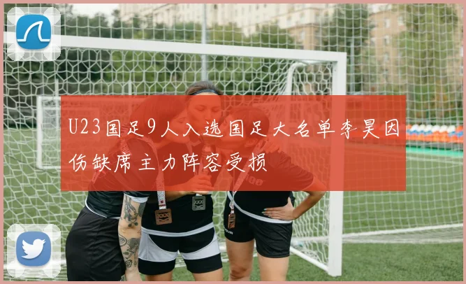 U23国足9人入选国足大名单李昊因伤缺席主力阵容受损