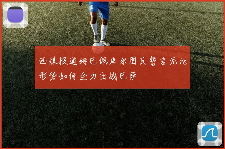 西媒报道姆巴佩库尔图瓦誓言无论形势如何全力出战巴萨