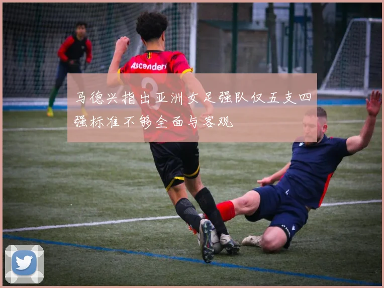 马德兴指出亚洲女足强队仅五支四强标准不够全面与客观