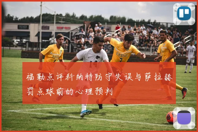 福勒点评科纳特防守失误与萨拉赫罚点球前的心理预判