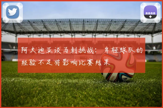 阿夫迪亚谈马刺挑战：年轻球队的经验不足将影响比赛结果