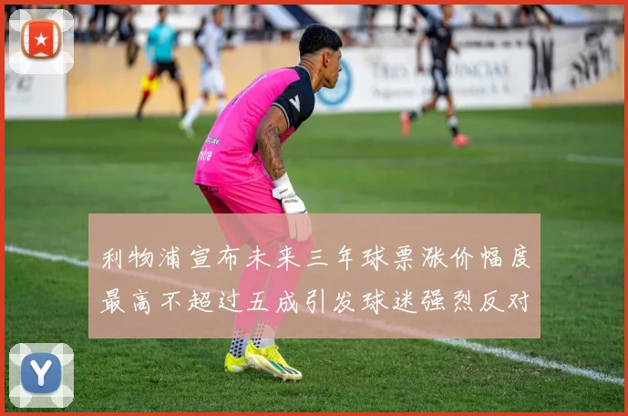 利物浦宣布未来三年球票涨价幅度最高不超过五成引发球迷强烈反对