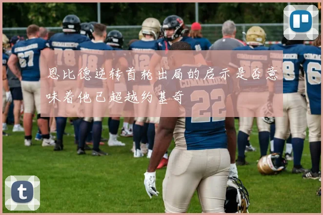 恩比德逆转首轮出局的启示是否意味着他已超越约基奇